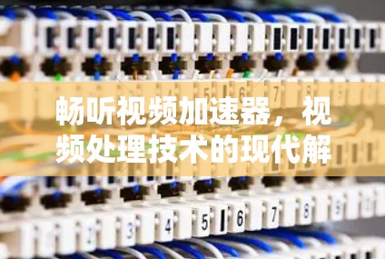 畅听视频加速器,视频处理技术的现代解决方案