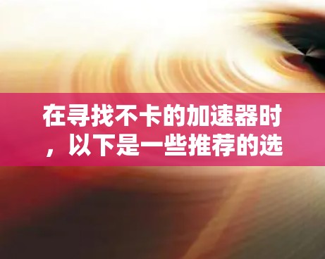 在寻找不卡的加速器时,以下是一些推荐的选择,它们在性能和用户体验上表现出色,同时易于使用 在寻找不卡的加速器时,以下是一些推荐的选择,它们在性能和用户体验上表现出色,同时易于使用