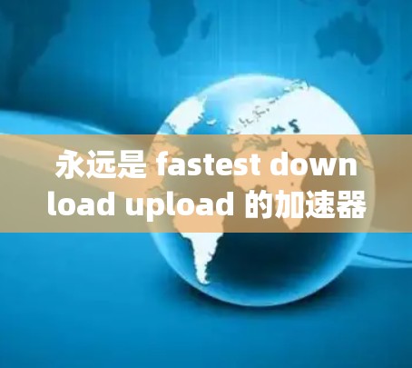 永远是 fastest download upload 的加速器,一款全新的安卓版跨境加速器免费版
