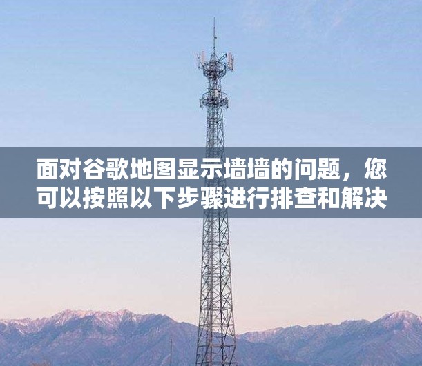 面对谷歌地图显示墙墙的问题,您可以按照以下步骤进行排查和解决