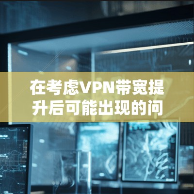 在考虑VPN带宽提升后可能出现的问题时，可以总结出以下几点主要原因