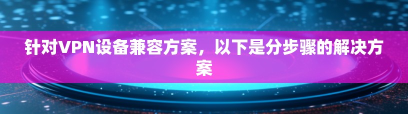 针对VPN设备兼容方案,以下是分步骤的解决方案 针对VPN设备兼容方案,以下是分步骤的解决方案