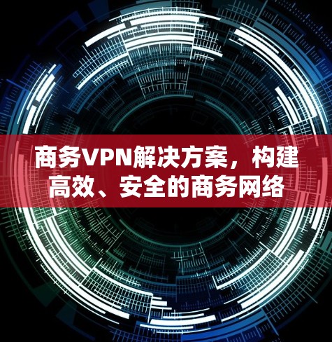 商务VPN解决方案,构建高效、安全的商务网络 商务VPN解决方案,构建高效、安全的商务网络