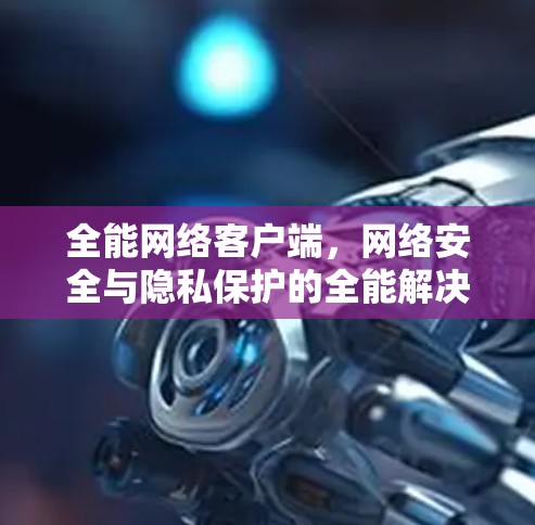 全能网络客户端,网络安全与隐私保护的全能解决方案 全能网络客户端,网络安全与隐私保护的全能解决方案