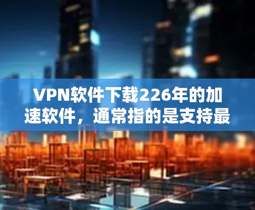 VPN软件下载226年的加速软件，通常指的是支持最新版本和性能提升的VPN工具。以下是几种推荐的VPN软件