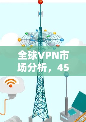 全球VPN市场分析，45个因素如何影响你的选择？