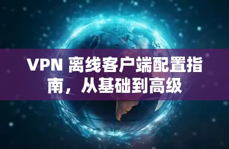 VPN 离线客户端配置指南，从基础到高级