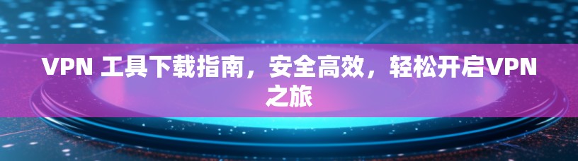 VPN 工具下载指南，安全高效，轻松开启VPN之旅