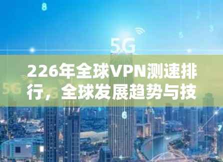 226年全球VPN测速排行，全球发展趋势与技术挑战
