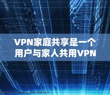 VPN家庭共享是一个用户与家人共用VPN服务的方式，旨在减少网络使用带来的不便。以下是对该问题的详细分析和建议