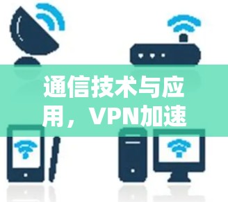 通信技术与应用,VPN加速线路的优化与管理 通信技术与应用,VPN加速线路的优化与管理