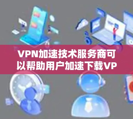 VPN加速技术服务商可以帮助用户加速下载VPN内容，使视频播放更加流畅。以下是几种常见的VPN加速软件及其特点