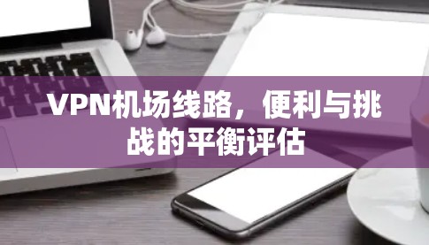 VPN机场线路，便利与挑战的平衡评估