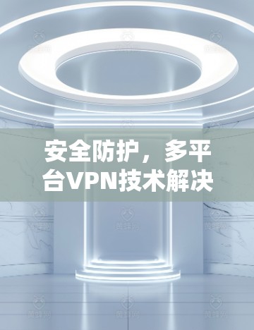 安全防护,多平台VPN技术解决方案 安全防护,多平台VPN技术解决方案