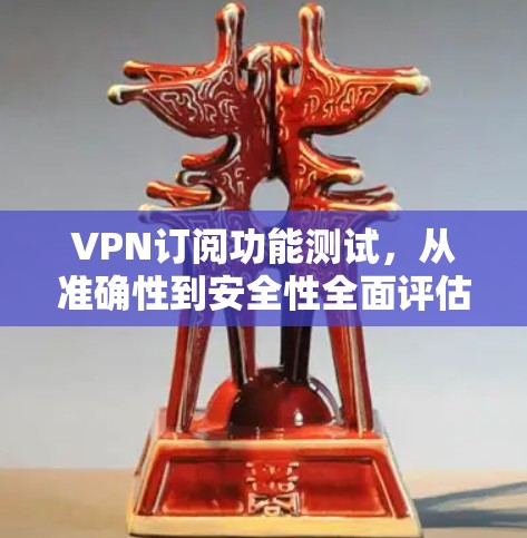 VPN订阅功能测试，从准确性到安全性全面评估