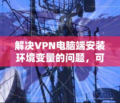 解决VPN电脑端安装环境变量的问题，可以按照以下步骤进行