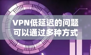 VPN低延迟的问题可以通过多种方式有效解决，以下是一些具体的解决方案