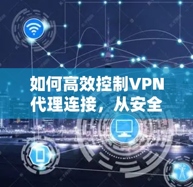 如何高效控制VPN代理连接,从安全到兼容性优化 如何高效控制VPN代理连接,从安全到兼容性优化