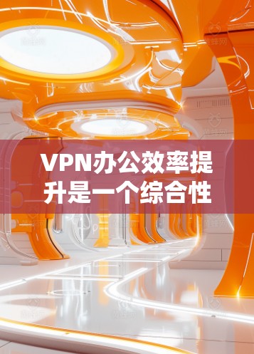 VPN办公效率提升是一个综合性的过程，涉及多个技术细节和优化步骤。以下是对VPN办公效率提升的关键点的总结和详细分析