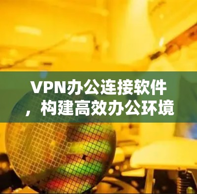VPN办公连接软件,构建高效办公环境 VPN办公连接软件,构建高效办公环境
