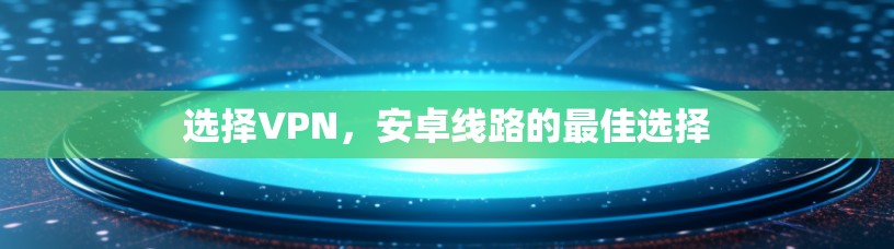 选择VPN,安卓线路的最佳选择 选择VPN,安卓线路的最佳选择